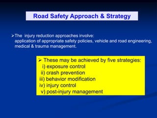 The injury reduction approaches involve:
application of appropriate safety policies, vehicle and road engineering,
medical & trauma management.
 These may be achieved by five strategies:
i) exposure control
ii) crash prevention
iii) behavior modification
iv) injury control
v) post-injury management
Road Safety Approach & Strategy
 