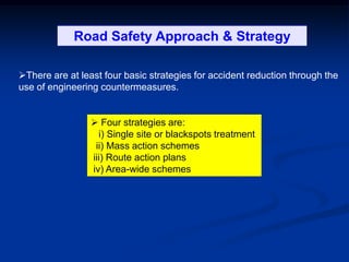Road Safety Management & Strategy
There are at least four basic strategies for accident reduction through the
use of engineering countermeasures.
 Four strategies are:
i) Single site or blackspots treatment
ii) Mass action schemes
iii) Route action plans
iv) Area-wide schemes
Road Safety Approach & Strategy
 