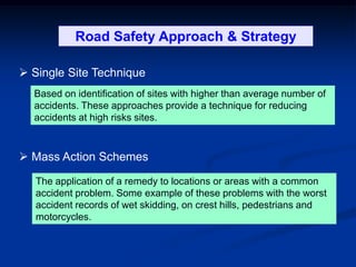 Road Safety Management & Strategy
 Single Site Technique
 Mass Action Schemes
Based on identification of sites with higher than average number of
accidents. These approaches provide a technique for reducing
accidents at high risks sites.
The application of a remedy to locations or areas with a common
accident problem. Some example of these problems with the worst
accident records of wet skidding, on crest hills, pedestrians and
motorcycles.
Road Safety Approach & Strategy
 