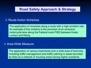 Road Safety Management & Strategy
 Route Action Schemes
 Area-Wide Measure
The application of various treatments over a wide area of town/city.
Including traffic management and traffic calming in areas bounded
by links on a network or housing areas having higher accidents.
The application of remedies along a route with a high accident rate.
An example of this initiative is the provision of an exclusive
motorcycle lane along the Federal route F002 between Kuala
Lumpur and Klang.
Road Safety Approach & Strategy
 