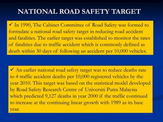  In 1990, The Cabinet Committee of Road Safety was formed to
formulate a national road safety target in reducing road accident
and fatalities. The earlier target was established to monitor the rates
of fatalities due to traffic accident which is commonly defined as
death within 30 days of following an accident per 10,000 vehicles.
NATIONAL ROAD SAFETY TARGET
 An earlier national road safety target was to reduce deaths rate
to 4 traffic accident deaths per 10,000 registered vehicles by the
year 2010. This target was based on the statistical model developed
by Road Safety Research Centre of Universiti Putra Malaysia
which predicted 9,127 deaths in year 2000 if the traffic continued
to increase at the continuing linear growth with 1989 as its base
year.
 