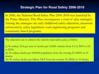 In 2006, the National Road Safety Plan 2006-2010 was launched by
the Prime Minister. This Plan encompasses a total of nine strategies.
Among the strategies are early childhood safety education, electronic
enforcement, safety legislation, road engineering programs and
community based programs.
Strategic Plan for Road Safety 2006-2010
The objectives are to achieve the nation’s road safety goal, as follow:
(i) To reduce 52.4 per cent of deaths per 10,000 vehicles from 4.2 in 2005 to 2.0
in 2010;
(ii) To reduce deaths per 100,000 population from the existing 23 (2005) to 10
deaths;
(iii) To reduce deaths per billion VKT from the current 18 (2005) to 10 deaths.
 