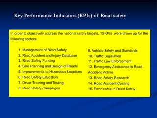 In order to objectively address the national safety targets, 15 KPIs were drawn up for the
following sectors:
1. Management of Road Safety
2. Road Accident and Injury Database
3. Road Safety Funding
4. Safe Planning and Design of Roads
5. Improvements to Hazardous Locations
6. Road Safety Education
7. Driver Training and Testing
8. Road Safety Campaigns
Key Performance Indicators (KPIs) of Road safety
9. Vehicle Safety and Standards
10. Traffic Legislation
11. Traffic Law Enforcement
12. Emergency Assistance to Road
Accident Victims
13. Road Safety Research
14. Road Accident Costing
15. Partnership in Road Safety
 