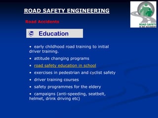 ROAD SAFETY ENGINEERING
Road Accidents
 Education
• early childhood road training to initial
driver training.
• attitude changing programs
• road safety education in school
• exercises in pedestrian and cyclist safety
• driver training courses
• safety programmes for the eldery
• campaigns (anti-speeding, seatbelt,
helmet, drink driving etc)
 