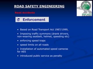 ROAD SAFETY ENGINEERING
Road Accidents
 Enforcement
• Based on Road Transport Act 1987/1999.
• Imposing traffic summons (drank drivers,
non-wearing seatbelt, helmet, speeding etc)
• enforcing speed traps
• speed limits on all roads
• Installation of automated speed cameras
for AES
• introduced public service as penalty
 