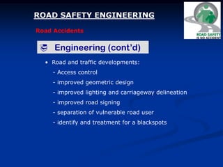 ROAD SAFETY ENGINEERING
Road Accidents
 Engineering (cont’d)
• Road and traffic developments:
- Access control
- improved geometric design
- improved lighting and carriageway delineation
- improved road signing
- separation of vulnerable road user
- identify and treatment for a blackspots
 