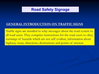 Road Safety Signage
GENERAL INTRODUCTION ON TRAFFIC SIGNS
Traffic signs are installed to relay messages about the road system to
all road users. They comprise instructions for the road users to obey,
warnings of hazards which are not self evident, information about
highway route, directions, destinations and points of interest.
 