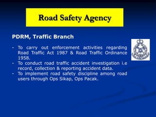 Road Safety Agency
PDRM, Traffic Branch
- To carry out enforcement activities regarding
Road Traffic Act 1987 & Road Traffic Ordinance
1958.
- To conduct road traffic accident investigation i.e
record, collection & reporting accident data.
- To implement road safety discipline among road
users through Ops Sikap, Ops Pacak.
 