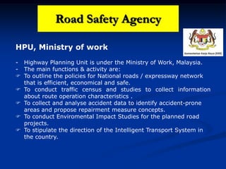 HPU, Ministry of work
- Highway Planning Unit is under the Ministry of Work, Malaysia.
- The main functions & activity are:
 To outline the policies for National roads / expressway network
that is efficient, economical and safe.
 To conduct traffic census and studies to collect information
about route operation characteristics .
 To collect and analyse accident data to identify accident-prone
areas and propose repairment measure concepts.
 To conduct Enviromental Impact Studies for the planned road
projects.
 To stipulate the direction of the Intelligent Transport System in
the country.
Road Safety Agency
 