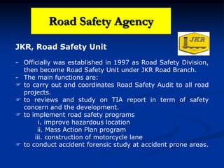 JKR, Road Safety Unit
- Officially was established in 1997 as Road Safety Division,
then become Road Safety Unit under JKR Road Branch.
- The main functions are:
 to carry out and coordinates Road Safety Audit to all road
projects.
 to reviews and study on TIA report in term of safety
concern and the development.
 to implement road safety programs
i. improve hazardous location
ii. Mass Action Plan program
iii. construction of motorcycle lane
 to conduct accident forensic study at accident prone areas.
Road Safety Agency
 