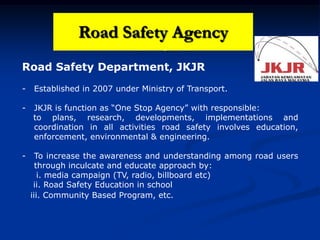 Road Safety Agency
Road Safety Department, JKJR
- Established in 2007 under Ministry of Transport.
- JKJR is function as “One Stop Agency” with responsible:
to plans, research, developments, implementations and
coordination in all activities road safety involves education,
enforcement, environmental & engineering.
- To increase the awareness and understanding among road users
through inculcate and educate approach by:
i. media campaign (TV, radio, billboard etc)
ii. Road Safety Education in school
iii. Community Based Program, etc.
Road Safety Agency
 