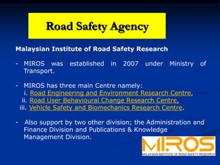 Road Safety Agency
Malaysian Institute of Road Safety Research
- MIROS was established in 2007 under Ministry of
Transport.
- MIROS has three main Centre namely:
i. Road Engineering and Environment Research Centre,
ii. Road User Behavioural Change Research Centre,
iii. Vehicle Safety and Biomechanics Research Centre.
- Also support by two other division; the Administration and
Finance Division and Publications & Knowledge
Management Division.
Road Safety Agency
 