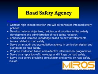 Road Safety Agency
Function
 Conduct high impact research that will be translated into road safety
policies.
 Develop national objectives, policies, and priorities for the orderly
development and administration of road safety research.
 Enhance and increase knowledge based on new developments
issues related to road safety.
 Serve as an audit and accreditation agency in curriculum design and
standards on road safety.
 Propose evidenced based cost-effective interventions/ programmes.
 Serve as a repository of knowledge and linkage on road safety.
 Serve as a centre providing consultation and advice on road safety
issues.
Road Safety Agency
 