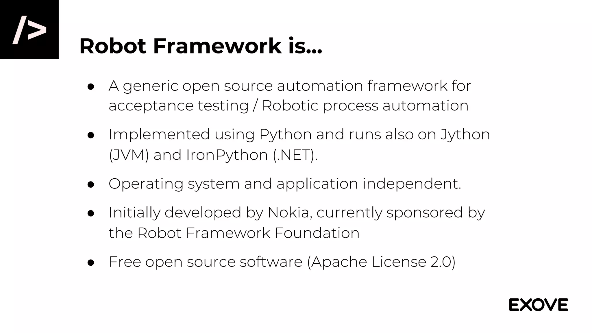 Robot Framework is...
● A generic open source automation framework for
acceptance testing / Robotic process automation
● Implemented using Python and runs also on Jython
(JVM) and IronPython (.NET).
● Operating system and application independent.
● Initially developed by Nokia, currently sponsored by
the Robot Framework Foundation
● Free open source software (Apache License 2.0)
 