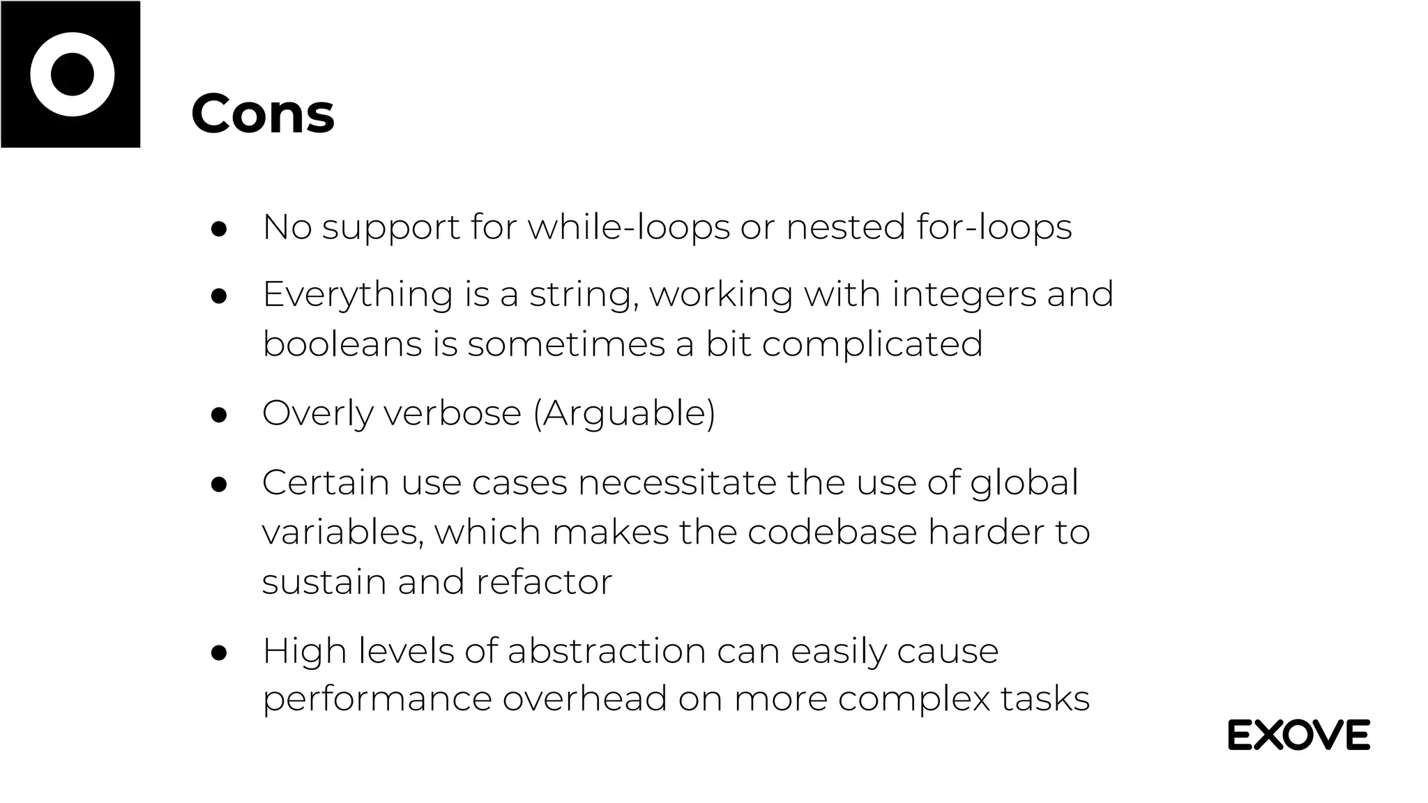 Cons
● No support for while-loops or nested for-loops
● Everything is a string, working with integers and
booleans is sometimes a bit complicated
● Overly verbose (Arguable)
● Certain use cases necessitate the use of global
variables, which makes the codebase harder to
sustain and refactor
● High levels of abstraction can easily cause
performance overhead on more complex tasks
 