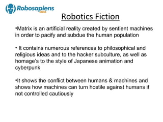 Robotics Fiction
•Matrix is an artificial reality created by sentient machines
in order to pacify and subdue the human population

• It contains numerous references to philosophical and
religious ideas and to the hacker subculture, as well as
homage’s to the style of Japanese animation and
cyberpunk

•It shows the conflict between humans & machines and
shows how machines can turn hostile against humans if
not controlled cautiously
 