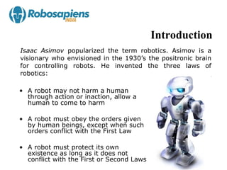 Introduction
Isaac Asimov popularized the term robotics. Asimov is a
visionary who envisioned in the 1930’s the positronic brain
for controlling robots. He invented the three laws of
robotics:

• A robot may not harm a human
  through action or inaction, allow a
  human to come to harm

• A robot must obey the orders given
  by human beings, except when such
  orders conflict with the First Law

• A robot must protect its own
  existence as long as it does not
  conflict with the First or Second Laws
 