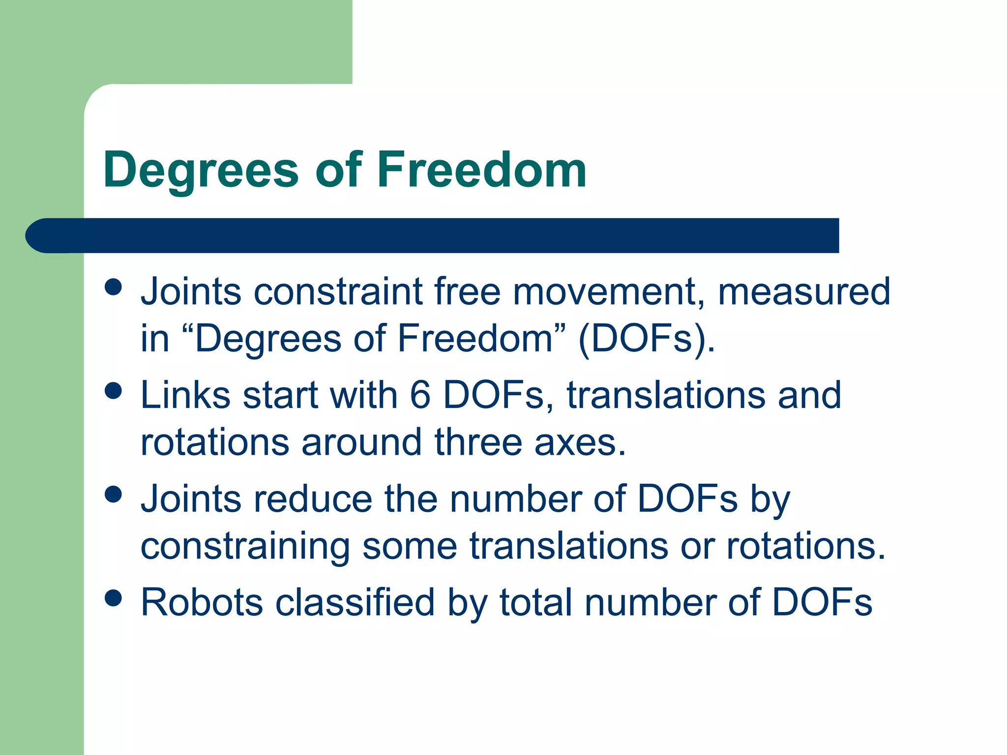 Degrees of Freedom

 Joints constraint free movement, measured
  in “Degrees of Freedom” (DOFs).
 Links start with 6 DOFs, translations and
  rotations around three axes.
 Joints reduce the number of DOFs by
  constraining some translations or rotations.
 Robots classified by total number of DOFs
 