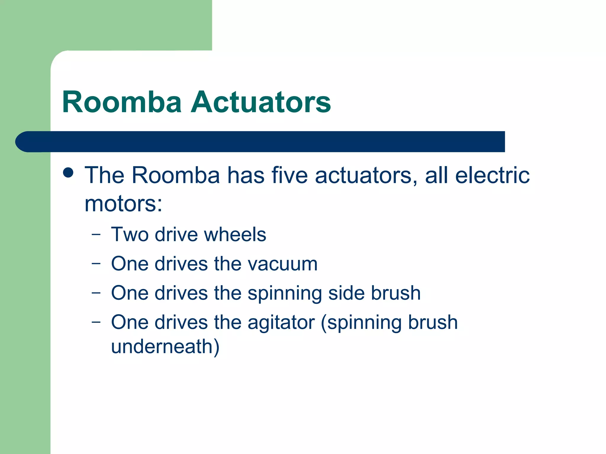 Roomba Actuators

 TheRoomba has five actuators, all electric
 motors:
  –   Two drive wheels
  –   One drives the vacuum
  –   One drives the spinning side brush
  –   One drives the agitator (spinning brush
      underneath)
 