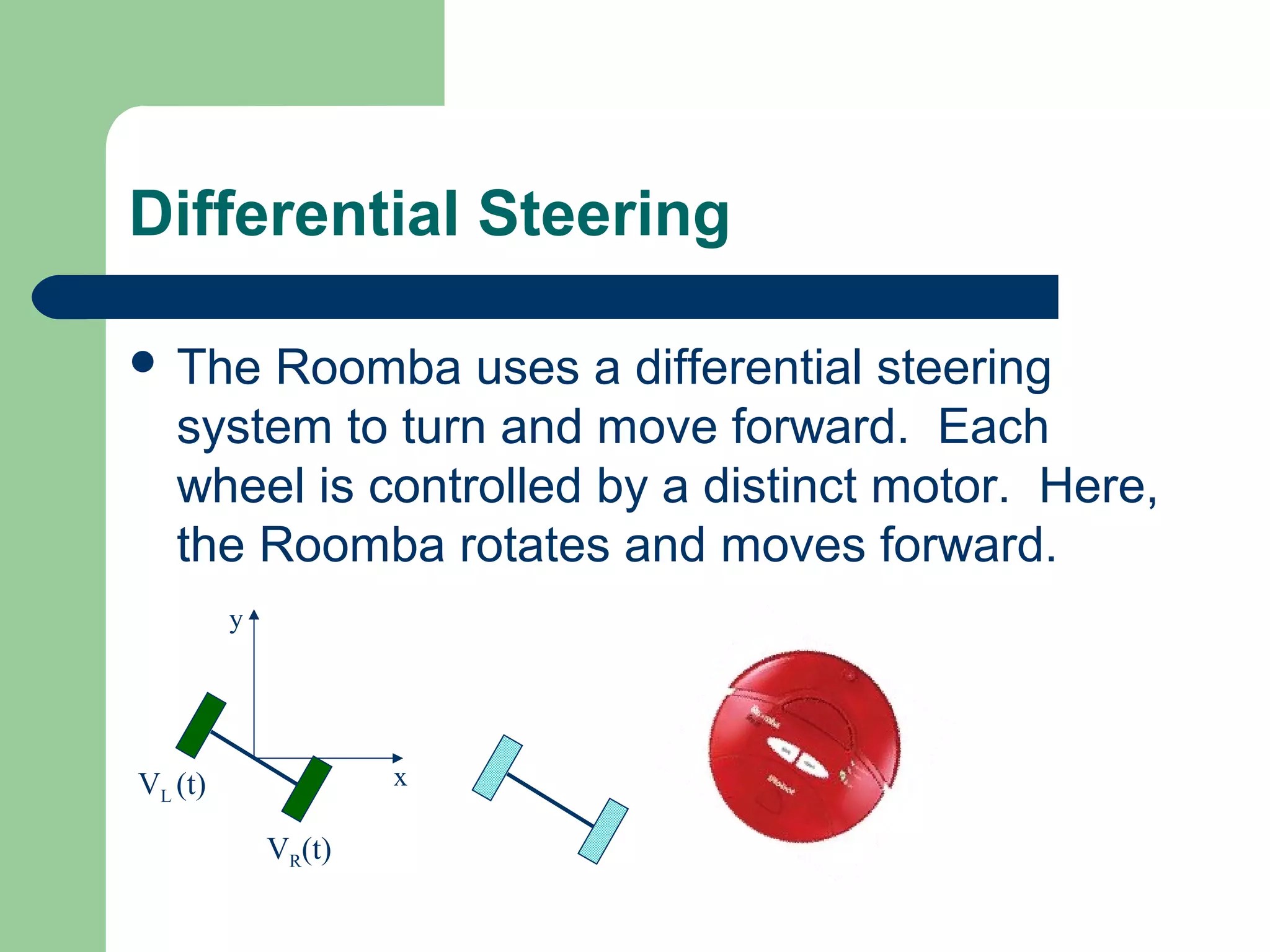 Differential Steering

 The  Roomba uses a differential steering
   system to turn and move forward. Each
   wheel is controlled by a distinct motor. Here,
   the Roomba rotates and moves forward.
         y




VL (t)               x

             VR(t)
 
