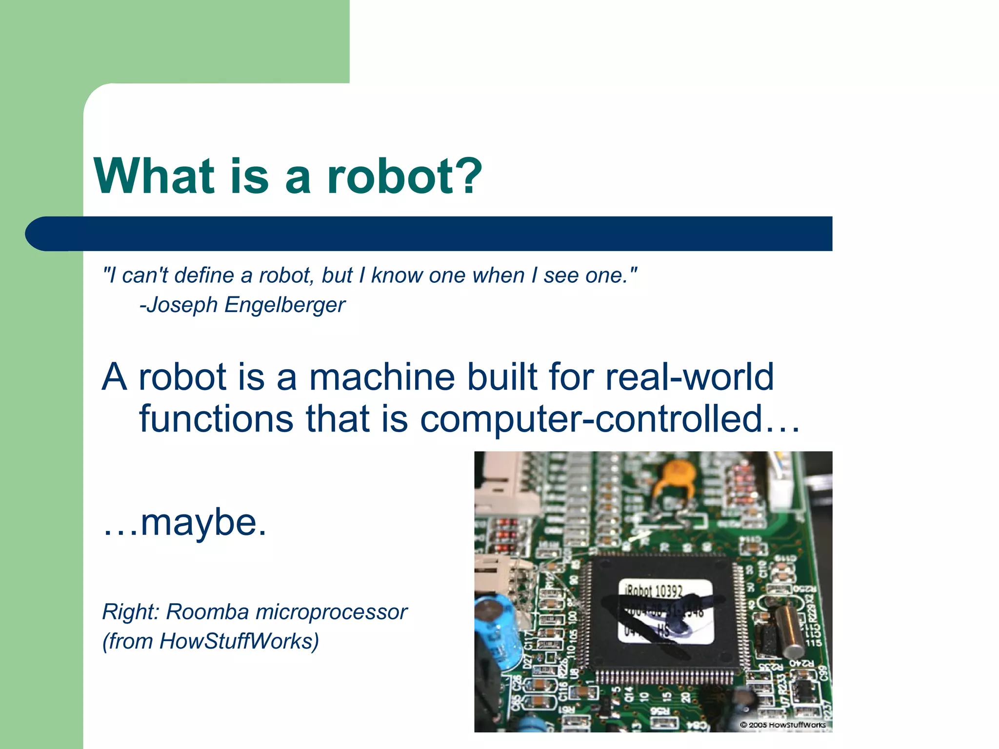 What is a robot?
"I can't define a robot, but I know one when I see one."
     -Joseph Engelberger


A robot is a machine built for real-world
  functions that is computer-controlled…

…maybe.

Right: Roomba microprocessor
(from HowStuffWorks)
 