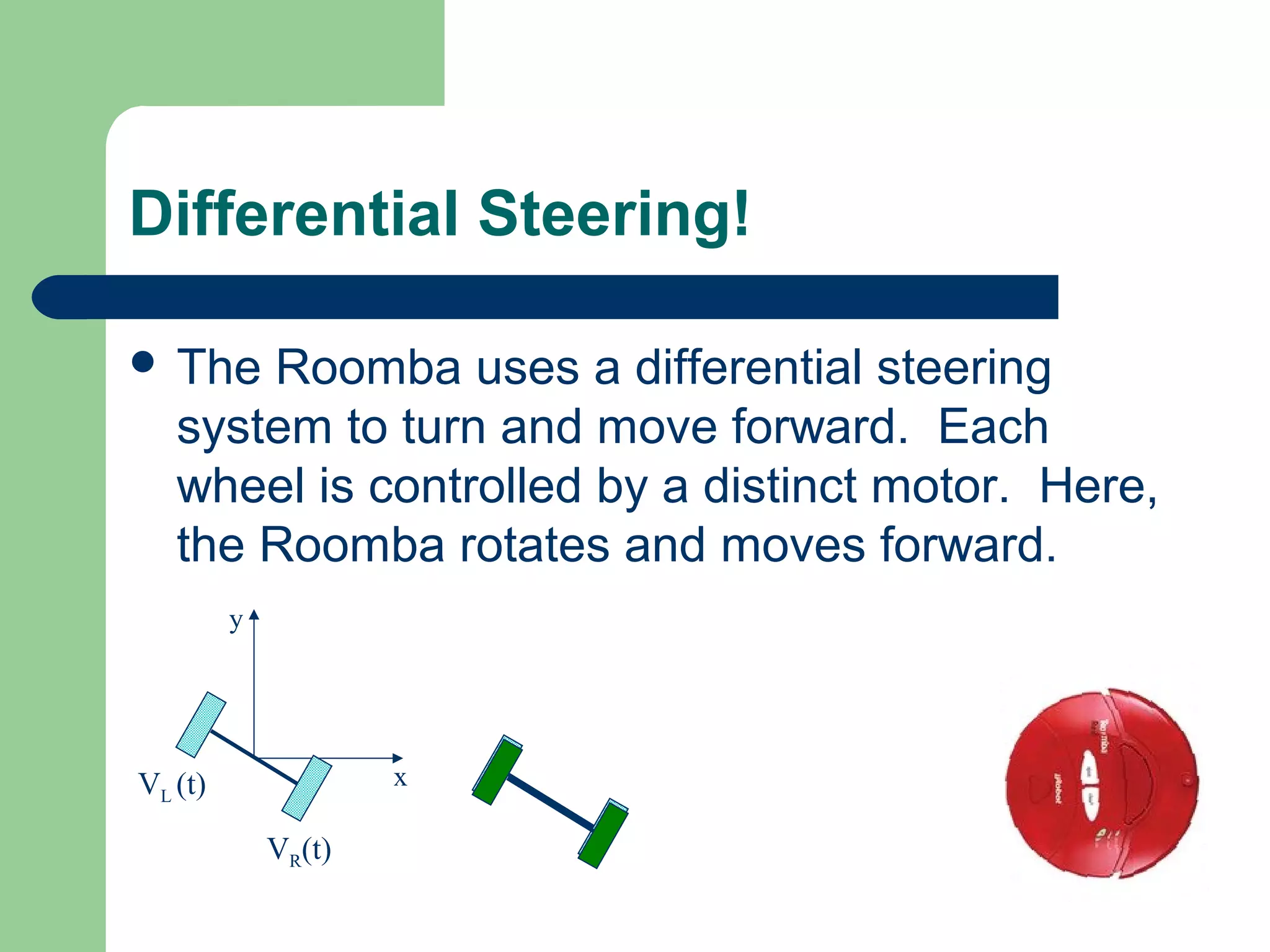 Differential Steering!

 The  Roomba uses a differential steering
   system to turn and move forward. Each
   wheel is controlled by a distinct motor. Here,
   the Roomba rotates and moves forward.
         y




VL (t)               x

             VR(t)
 