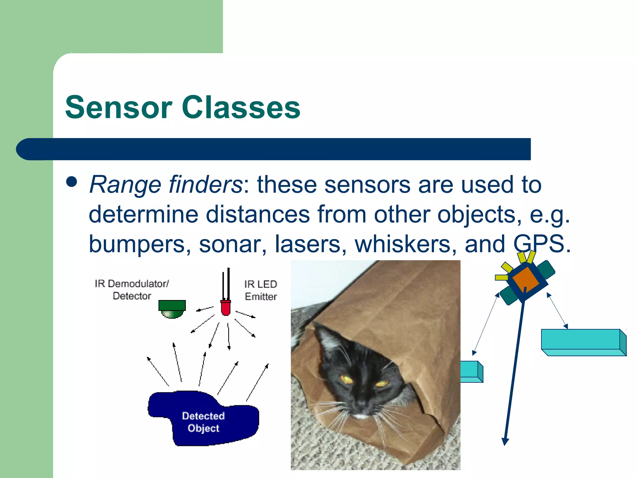 Sensor Classes

 Rangefinders: these sensors are used to
 determine distances from other objects, e.g.
 bumpers, sonar, lasers, whiskers, and GPS.
 