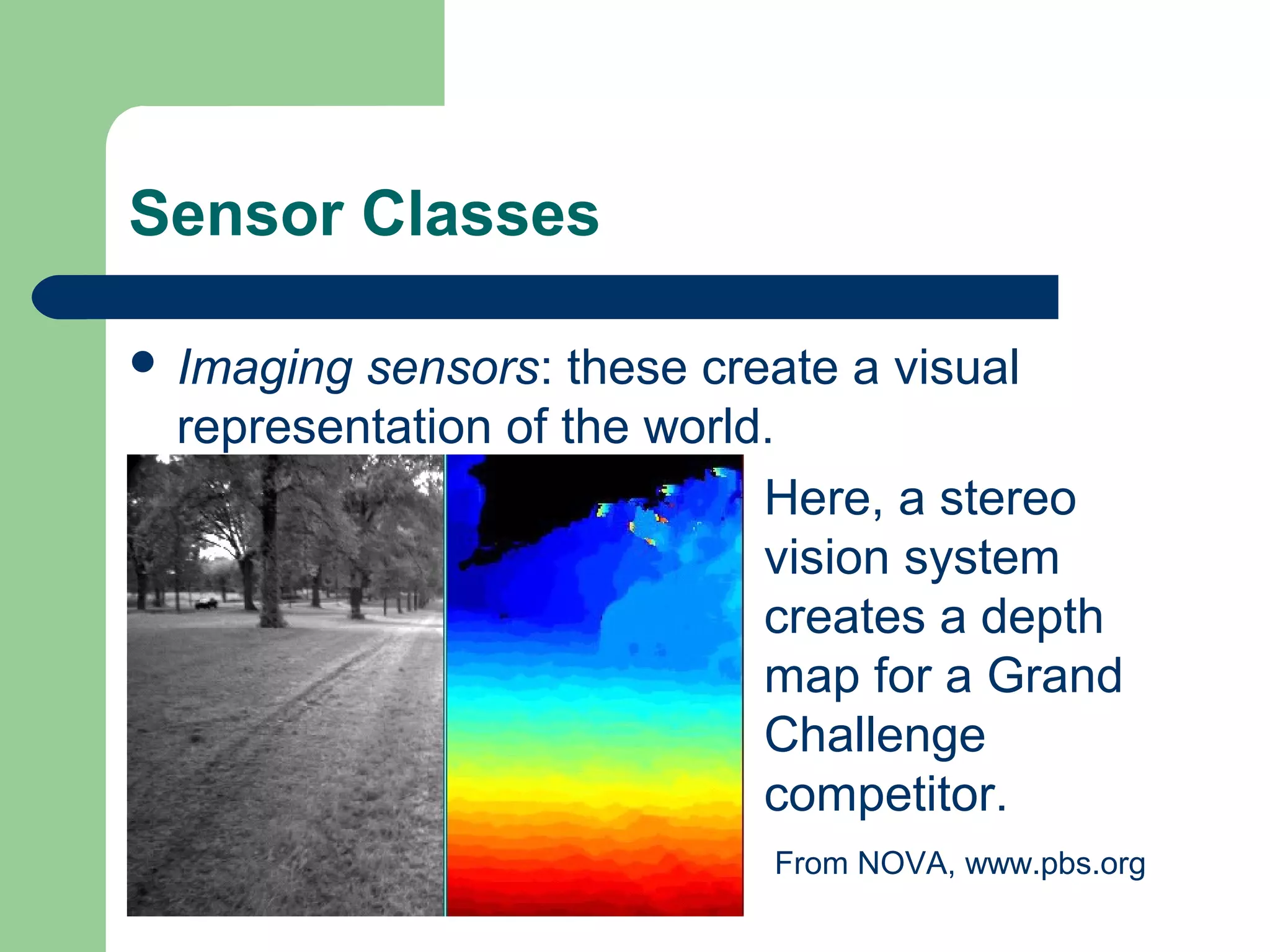 Sensor Classes

 Imagingsensors: these create a visual
 representation of the world.
                            Here, a stereo
                            vision system
                            creates a depth
                            map for a Grand
                            Challenge
                            competitor.
                           From NOVA, www.pbs.org
 