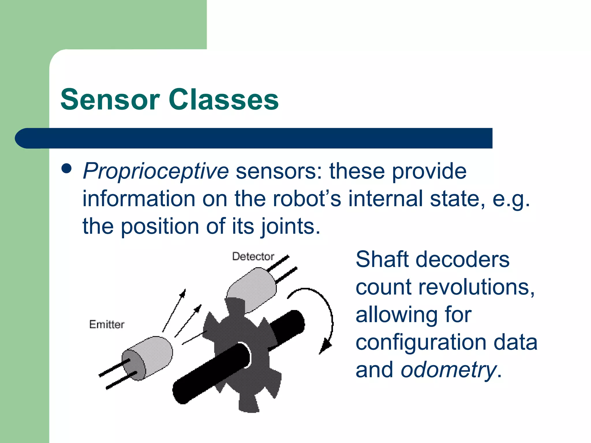 Sensor Classes

 Proprioceptive   sensors: these provide
  information on the robot’s internal state, e.g.
  the position of its joints.
                               Shaft decoders
                               count revolutions,
                               allowing for
                               configuration data
                               and odometry.
 