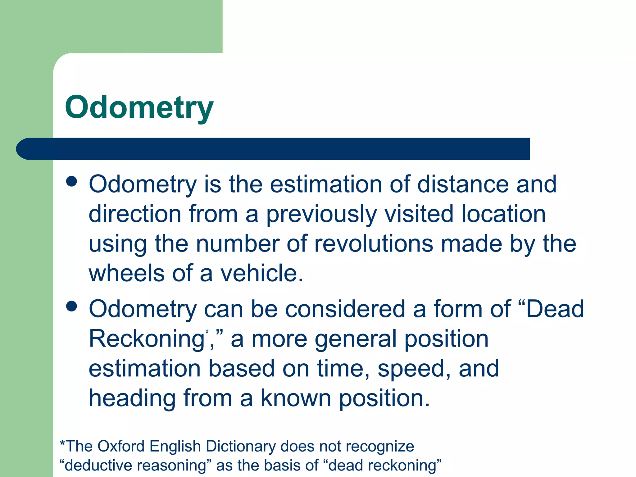 Odometry

 Odometry    is the estimation of distance and
  direction from a previously visited location
  using the number of revolutions made by the
  wheels of a vehicle.
 Odometry can be considered a form of “Dead
  Reckoning*,” a more general position
  estimation based on time, speed, and
  heading from a known position.
*The Oxford English Dictionary does not recognize
“deductive reasoning” as the basis of “dead reckoning”
 
