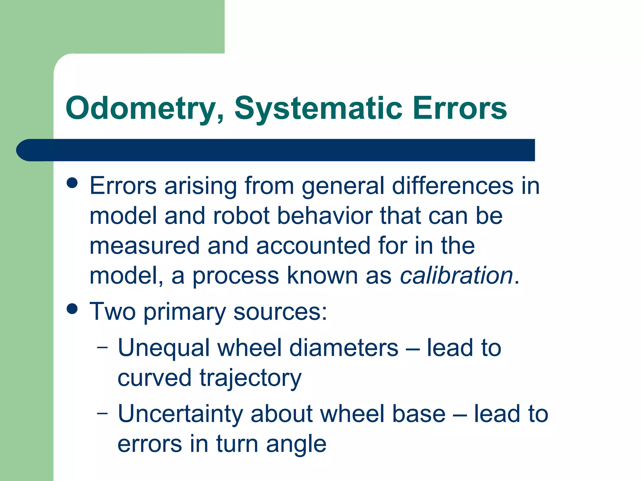 Odometry, Systematic Errors

 Errors arising from general differences in
  model and robot behavior that can be
  measured and accounted for in the
  model, a process known as calibration.
 Two primary sources:
   – Unequal wheel diameters – lead to
     curved trajectory
   – Uncertainty about wheel base – lead to
     errors in turn angle
 