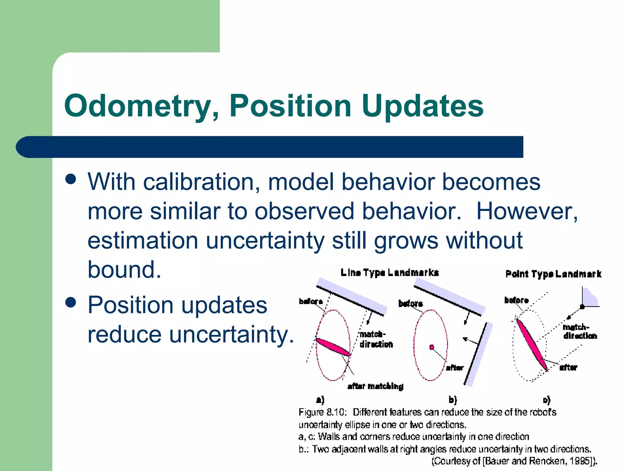 Odometry, Position Updates

 With calibration, model behavior becomes
  more similar to observed behavior. However,
  estimation uncertainty still grows without
  bound.
 Position updates
  reduce uncertainty.
 