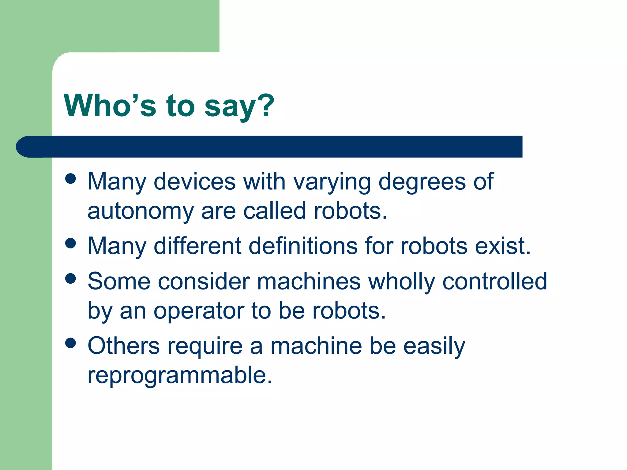 Who’s to say?

 Many  devices with varying degrees of
  autonomy are called robots.
 Many different definitions for robots exist.
 Some consider machines wholly controlled
  by an operator to be robots.
 Others require a machine be easily
  reprogrammable.
 