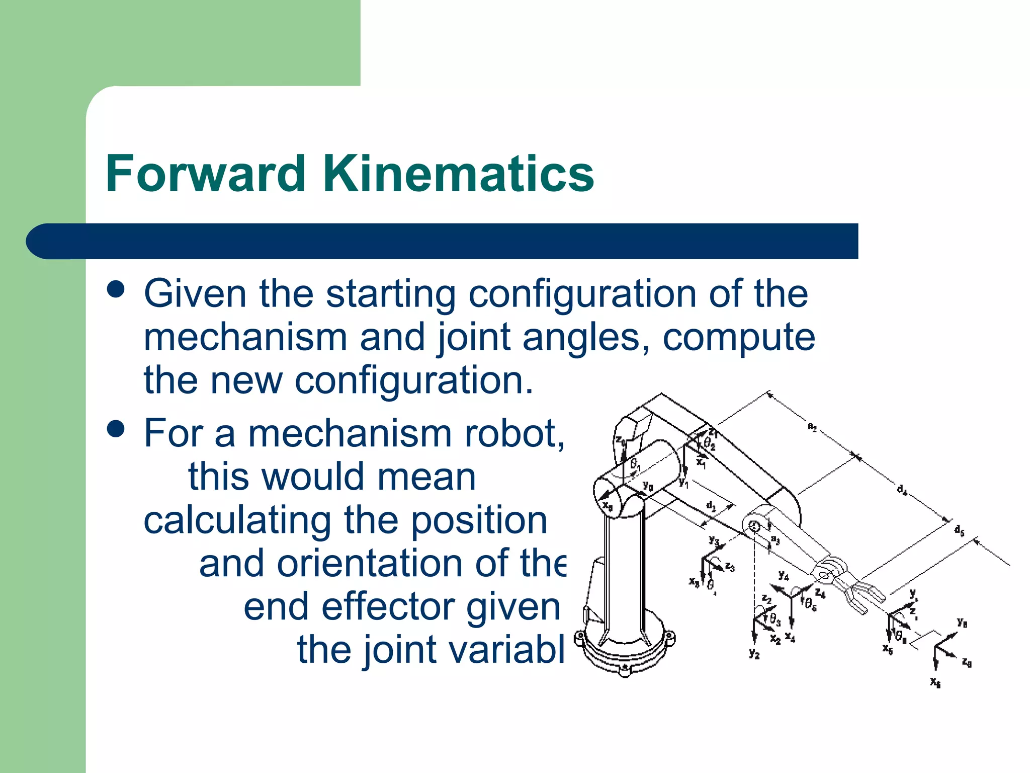 Forward Kinematics

 Given  the starting configuration of the
  mechanism and joint angles, compute
  the new configuration.
 For a mechanism robot,
    this would mean
  calculating the position
     and orientation of the
        end effector given all
           the joint variables.
 