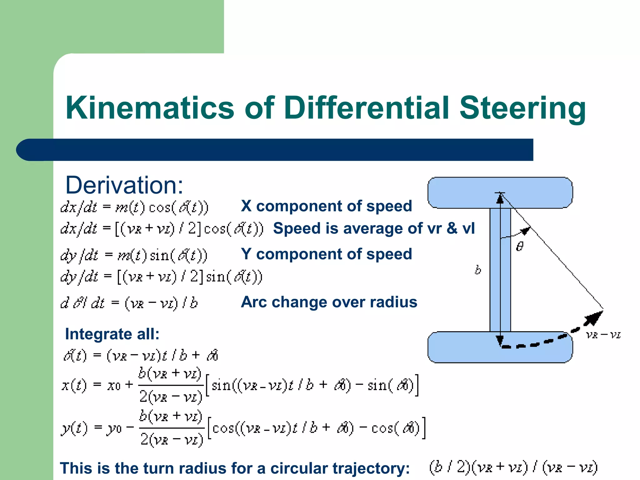 Kinematics of Differential Steering

Derivation:
                         X component of speed
                             Speed is average of vr & vl
                         Y component of speed


                         Arc change over radius

Integrate all:




This is the turn radius for a circular trajectory:
 
