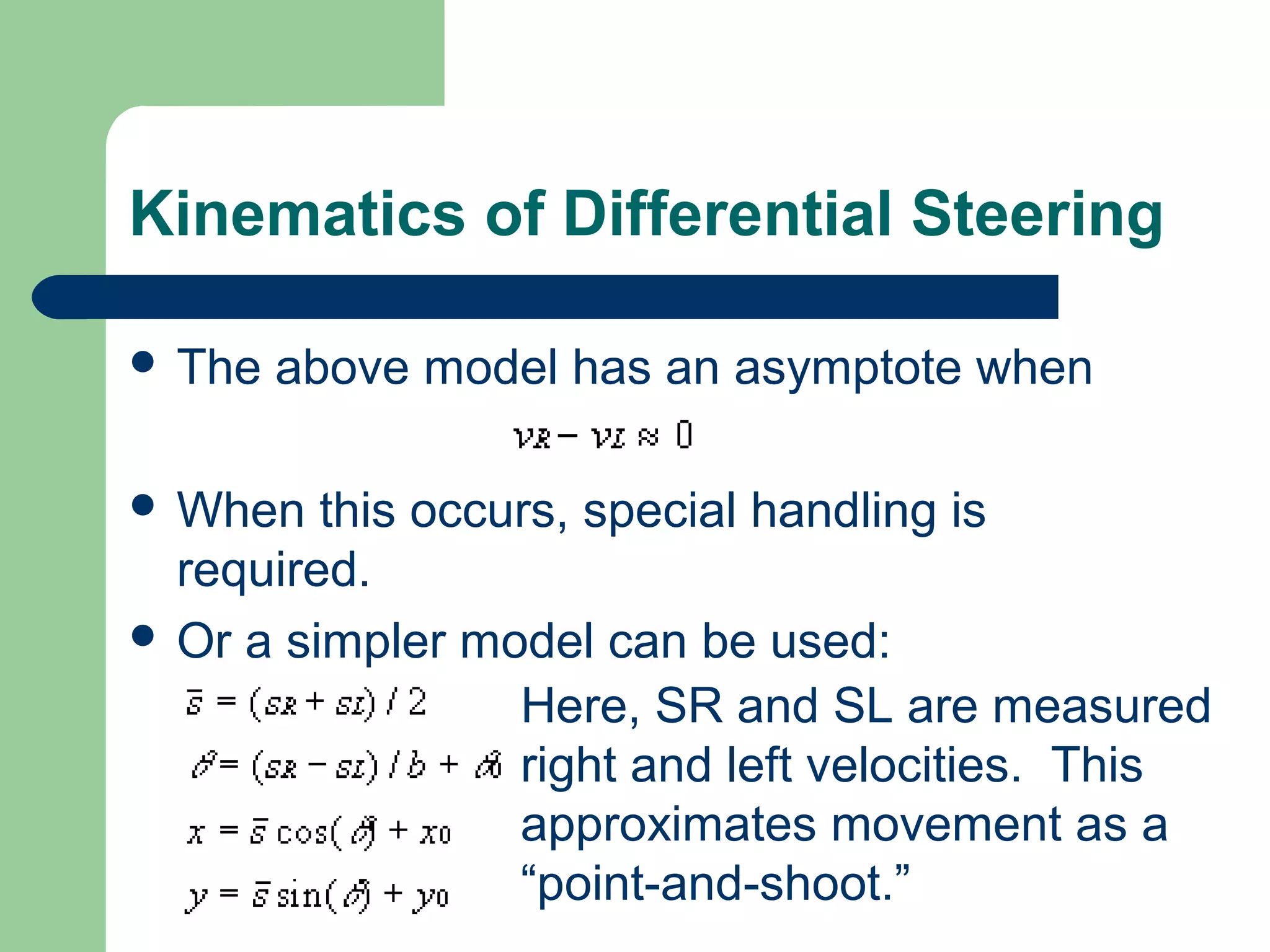 Kinematics of Differential Steering

 The   above model has an asymptote when

 When   this occurs, special handling is
  required.
 Or a simpler model can be used:
                  Here, SR and SL are measured
                  right and left velocities. This
                  approximates movement as a
                  “point-and-shoot.”
 