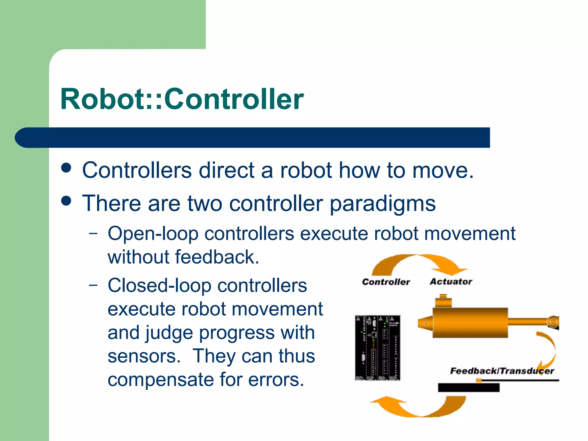 Robot::Controller

 Controllersdirect a robot how to move.
 There are two controller paradigms
  –   Open-loop controllers execute robot movement
      without feedback.
  –   Closed-loop controllers
      execute robot movement
      and judge progress with
      sensors. They can thus
      compensate for errors.
 