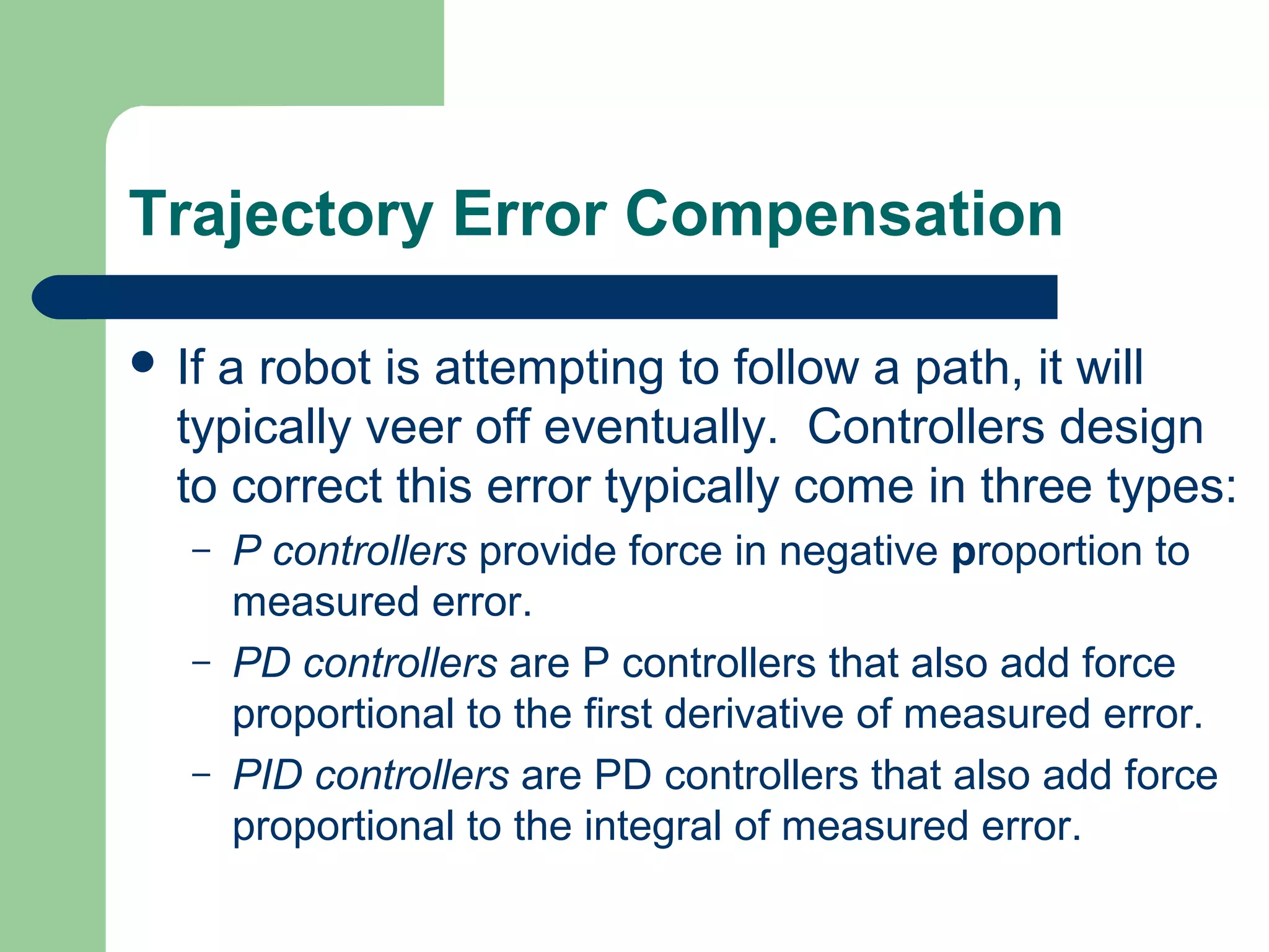 Trajectory Error Compensation

 Ifa robot is attempting to follow a path, it will
  typically veer off eventually. Controllers design
  to correct this error typically come in three types:
   –   P controllers provide force in negative proportion to
       measured error.
   –   PD controllers are P controllers that also add force
       proportional to the first derivative of measured error.
   –   PID controllers are PD controllers that also add force
       proportional to the integral of measured error.
 