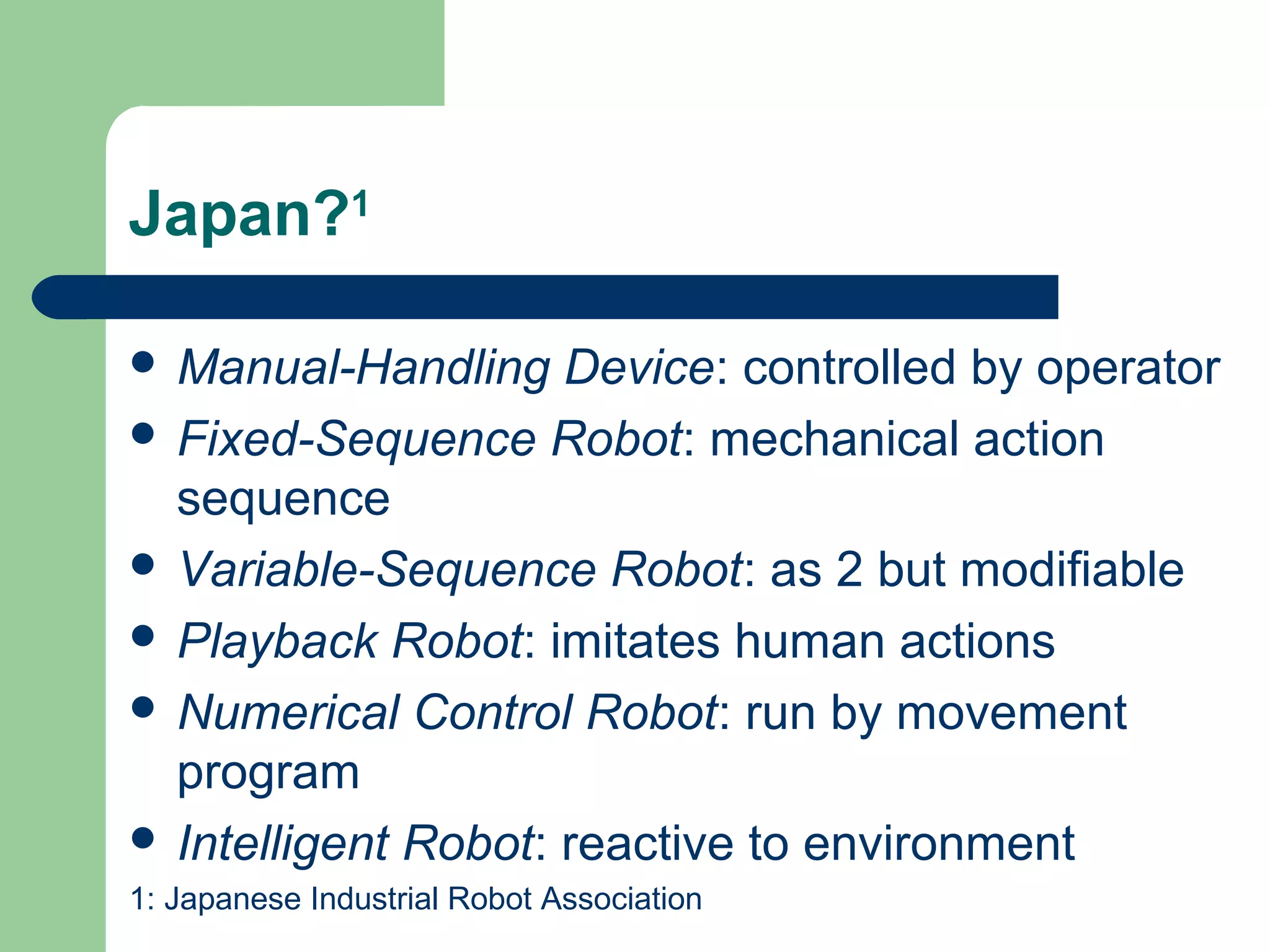 Japan?1

 Manual-Handling    Device: controlled by operator
 Fixed-Sequence Robot: mechanical action
  sequence
 Variable-Sequence Robot: as 2 but modifiable
 Playback Robot: imitates human actions
 Numerical Control Robot: run by movement
  program
 Intelligent Robot: reactive to environment
1: Japanese Industrial Robot Association
 