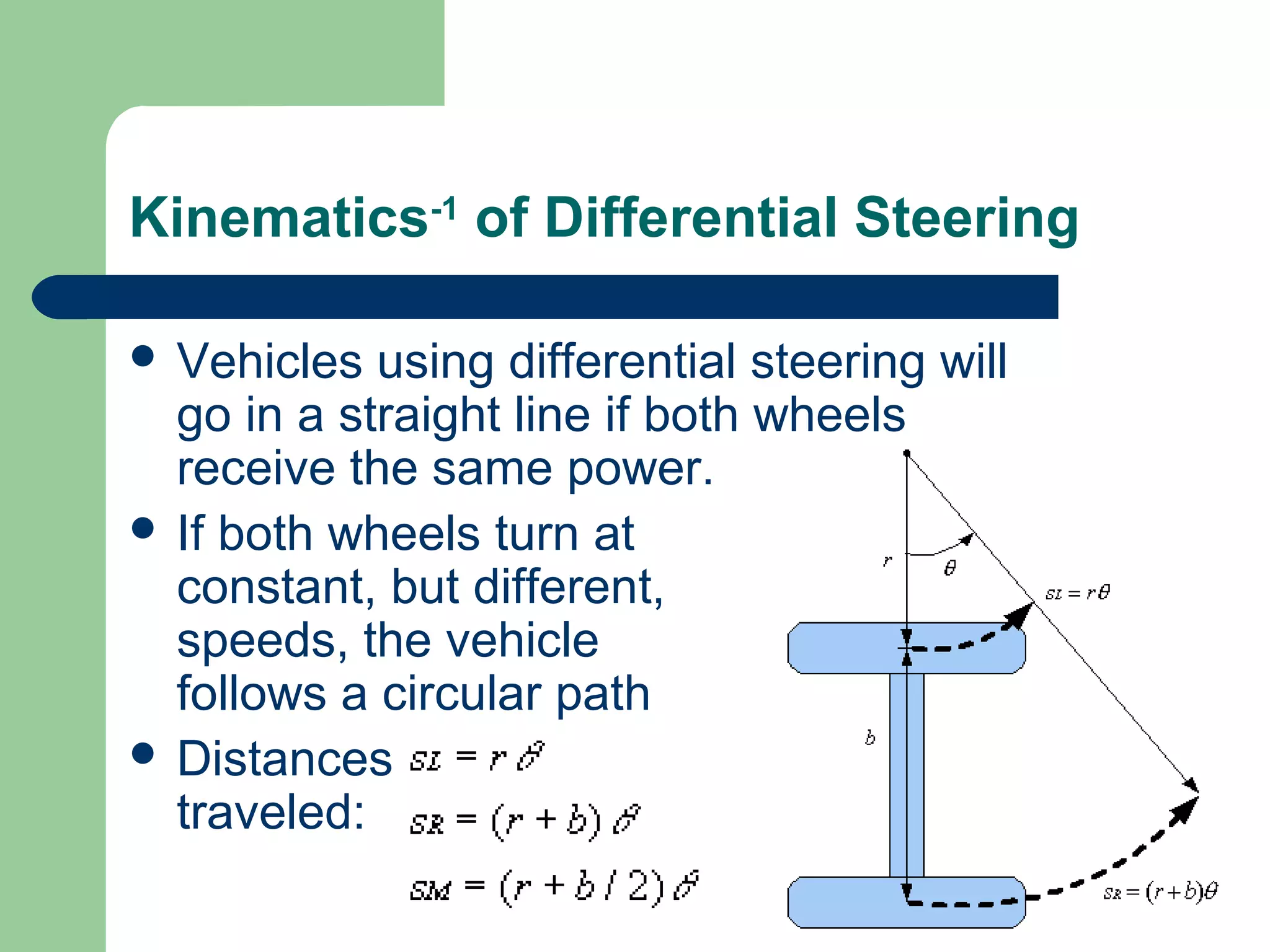 Kinematics-1 of Differential Steering

 Vehicles  using differential steering will
  go in a straight line if both wheels
  receive the same power.
 If both wheels turn at
  constant, but different,
  speeds, the vehicle
  follows a circular path
 Distances
  traveled:
 
