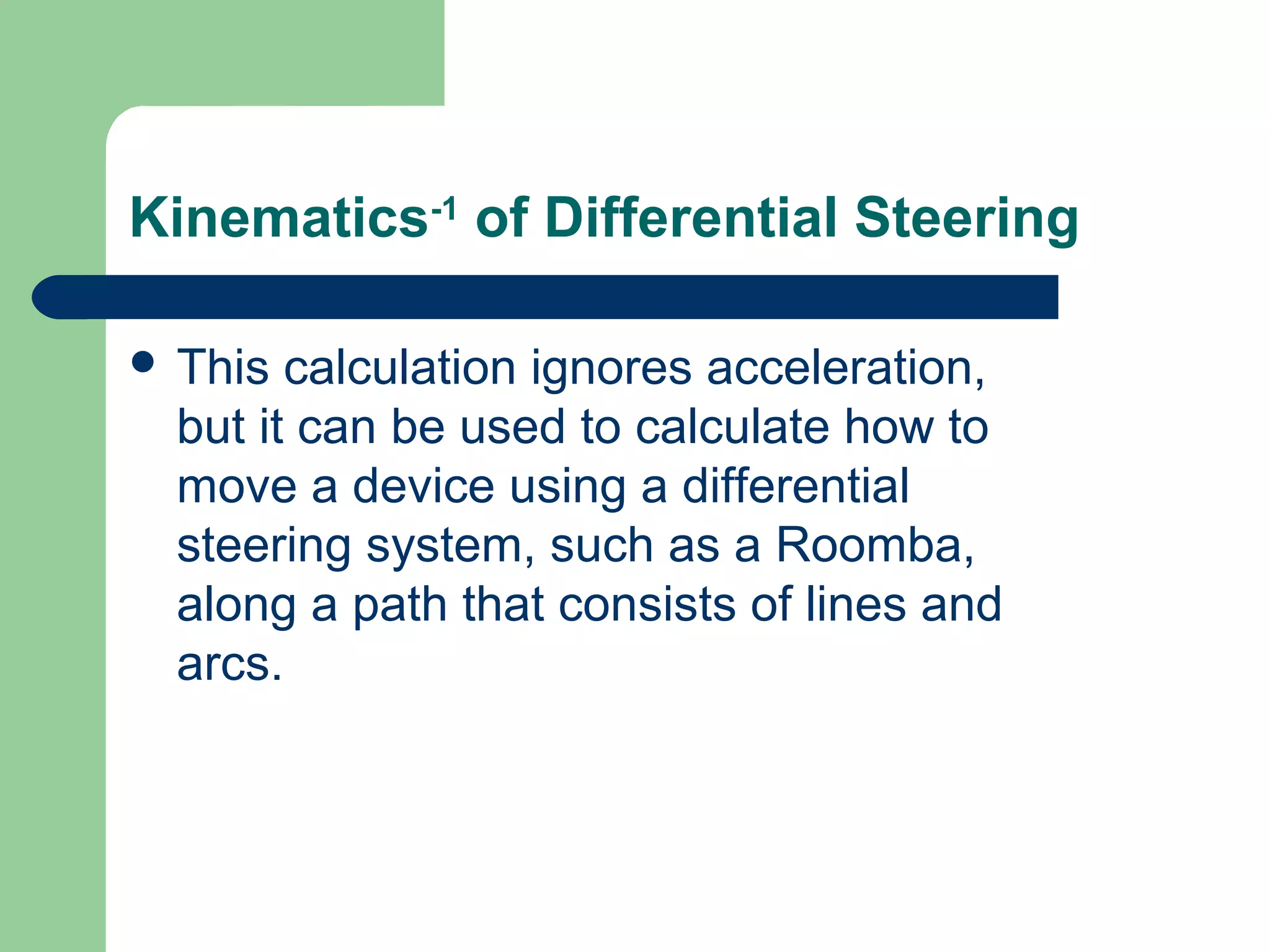 Kinematics-1 of Differential Steering

 This  calculation ignores acceleration,
  but it can be used to calculate how to
  move a device using a differential
  steering system, such as a Roomba,
  along a path that consists of lines and
  arcs.
 