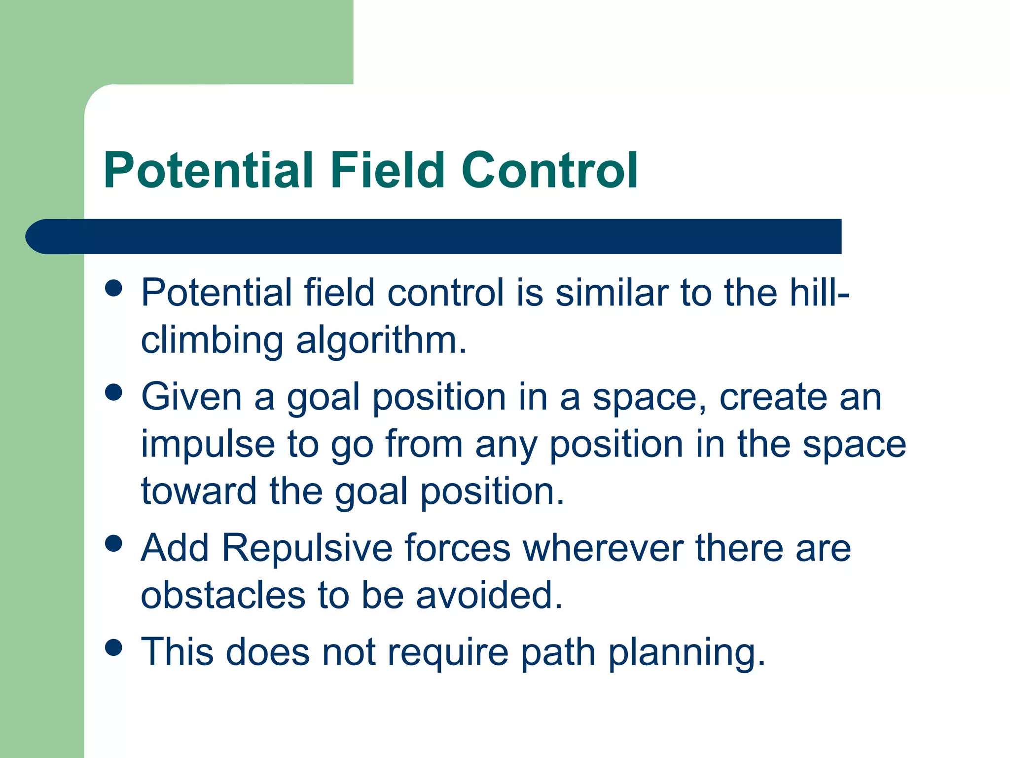 Potential Field Control

 Potentialfield control is similar to the hill-
  climbing algorithm.
 Given a goal position in a space, create an
  impulse to go from any position in the space
  toward the goal position.
 Add Repulsive forces wherever there are
  obstacles to be avoided.
 This does not require path planning.
 