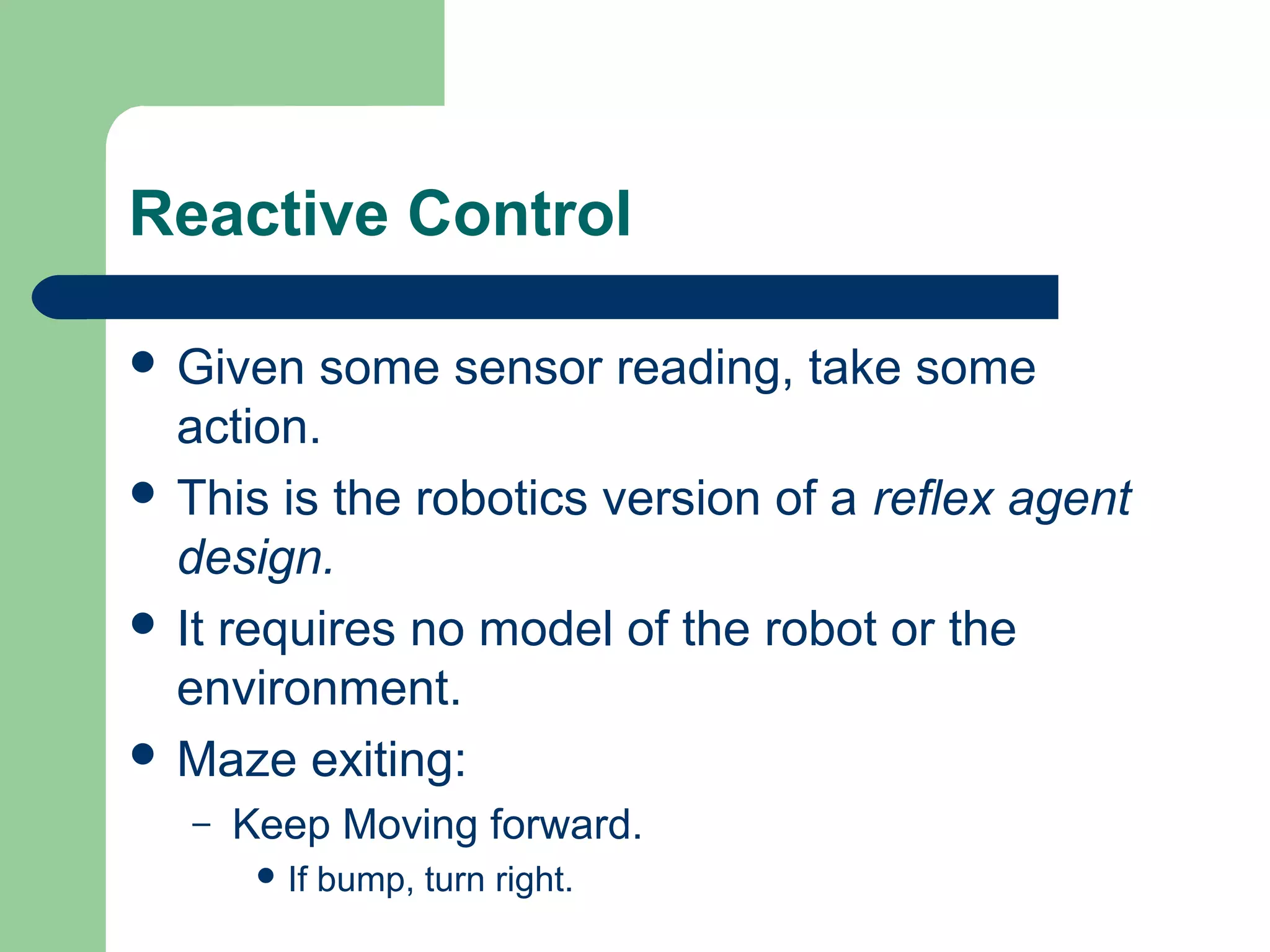 Reactive Control

 Given  some sensor reading, take some
  action.
 This is the robotics version of a reflex agent
  design.
 It requires no model of the robot or the
  environment.
 Maze exiting:
   –   Keep Moving forward.
         If   bump, turn right.
 