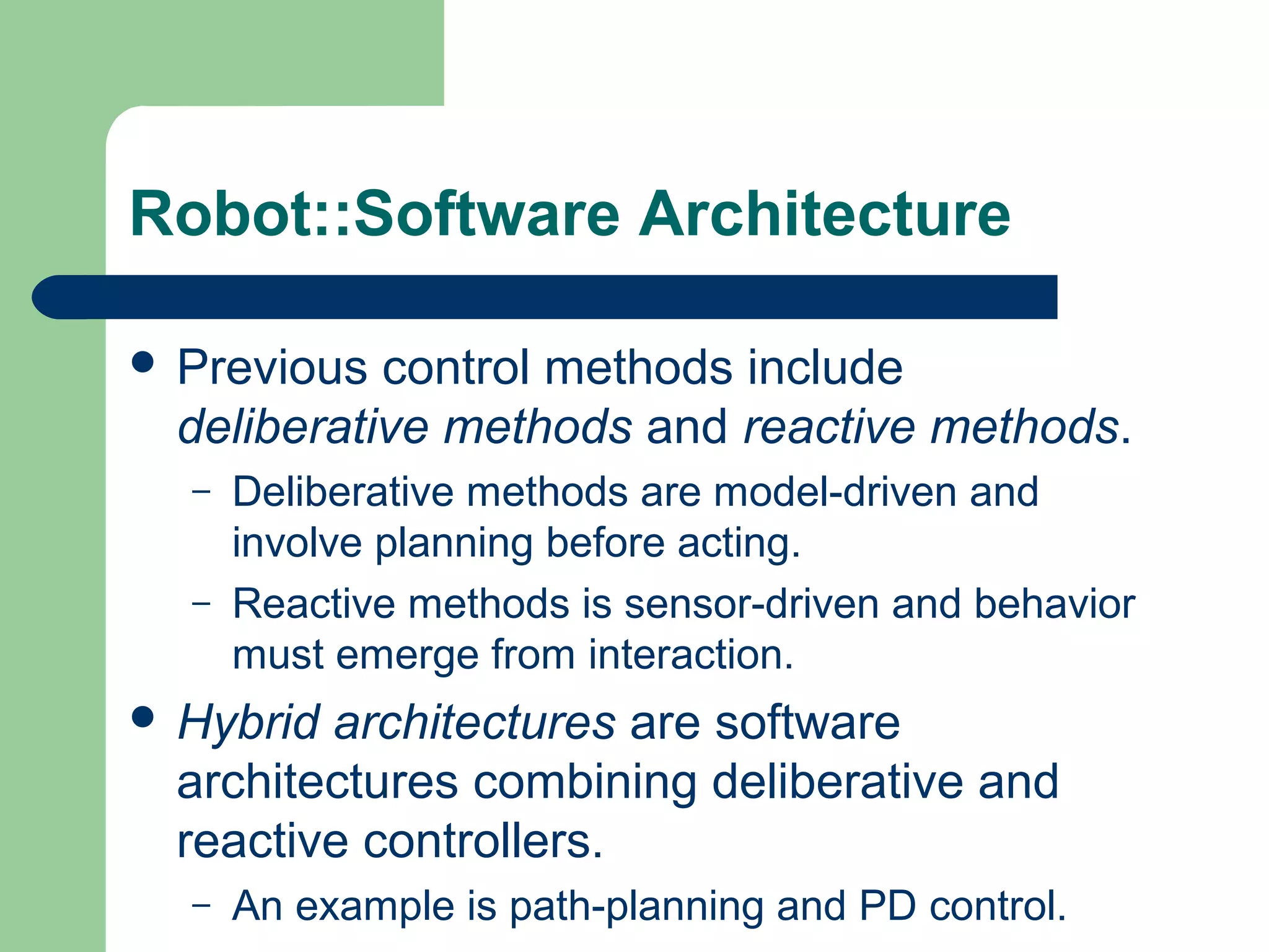Robot::Software Architecture

 Previous  control methods include
  deliberative methods and reactive methods.
  –   Deliberative methods are model-driven and
      involve planning before acting.
  –   Reactive methods is sensor-driven and behavior
      must emerge from interaction.
 Hybrid architectures are software
  architectures combining deliberative and
  reactive controllers.
  –   An example is path-planning and PD control.
 