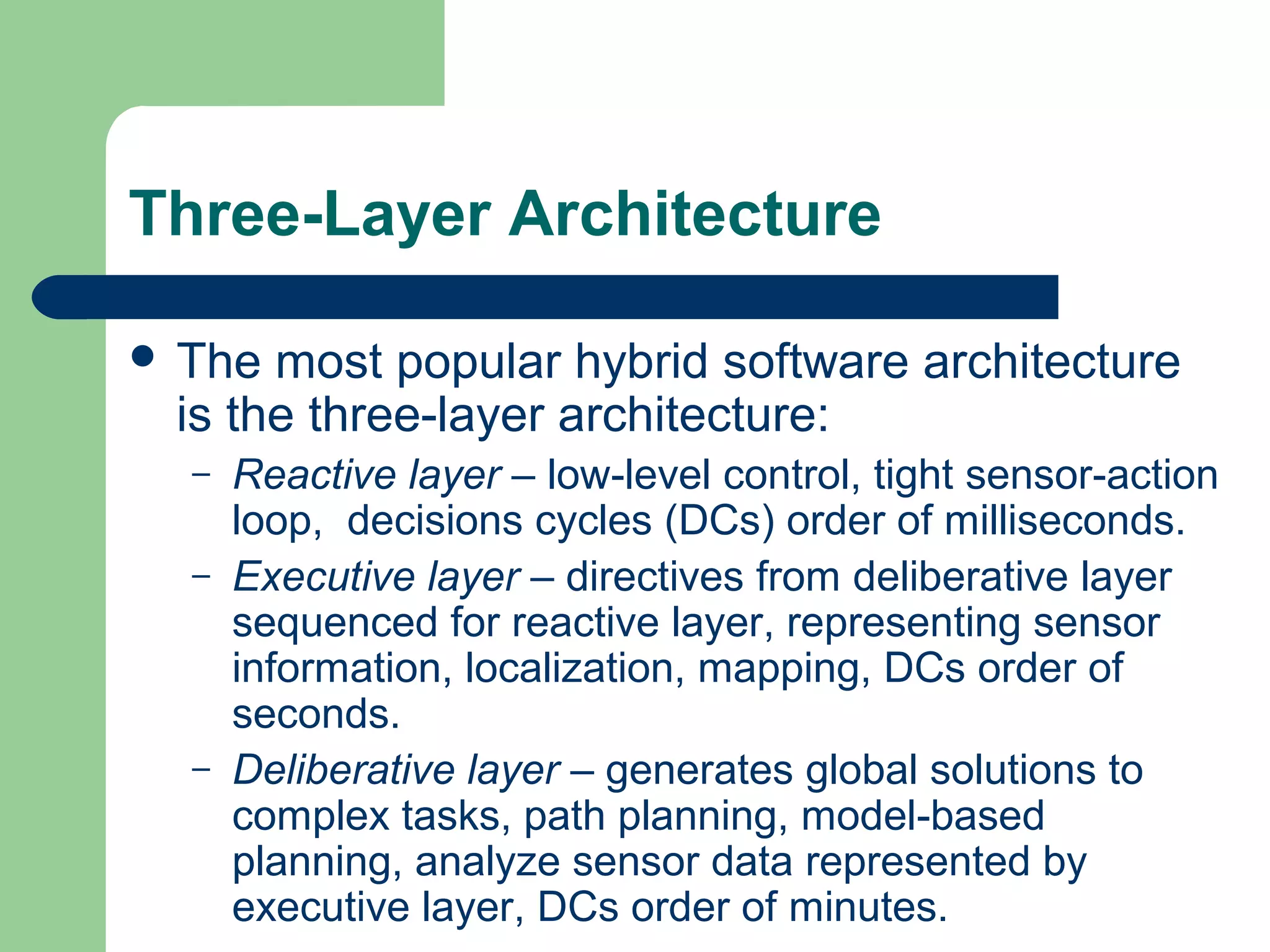 Three-Layer Architecture

 The most popular hybrid software architecture
 is the three-layer architecture:
  –   Reactive layer – low-level control, tight sensor-action
      loop, decisions cycles (DCs) order of milliseconds.
  –   Executive layer – directives from deliberative layer
      sequenced for reactive layer, representing sensor
      information, localization, mapping, DCs order of
      seconds.
  –   Deliberative layer – generates global solutions to
      complex tasks, path planning, model-based
      planning, analyze sensor data represented by
      executive layer, DCs order of minutes.
 