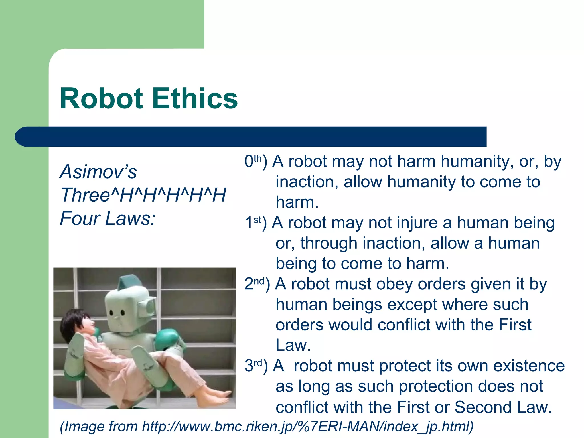 Robot Ethics

                          0th) A robot may not harm humanity, or, by
Asimov’s                       inaction, allow humanity to come to
Three^H^H^H^H^H                harm.
Four Laws:                1st) A robot may not injure a human being
                               or, through inaction, allow a human
                               being to come to harm.
                          2nd) A robot must obey orders given it by
                               human beings except where such
                               orders would conflict with the First
                               Law.
                          3rd) A robot must protect its own existence
                               as long as such protection does not
                               conflict with the First or Second Law.
(Image from http://www.bmc.riken.jp/%7ERI-MAN/index_jp.html)
 