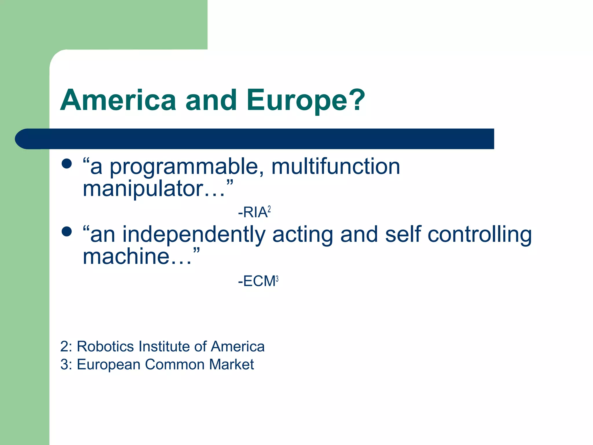 America and Europe?

 “a programmable, multifunction
   manipulator…”
                           -RIA2
 “an independently acting and self controlling
   machine…”
                           -ECM3



2: Robotics Institute of America
3: European Common Market
 