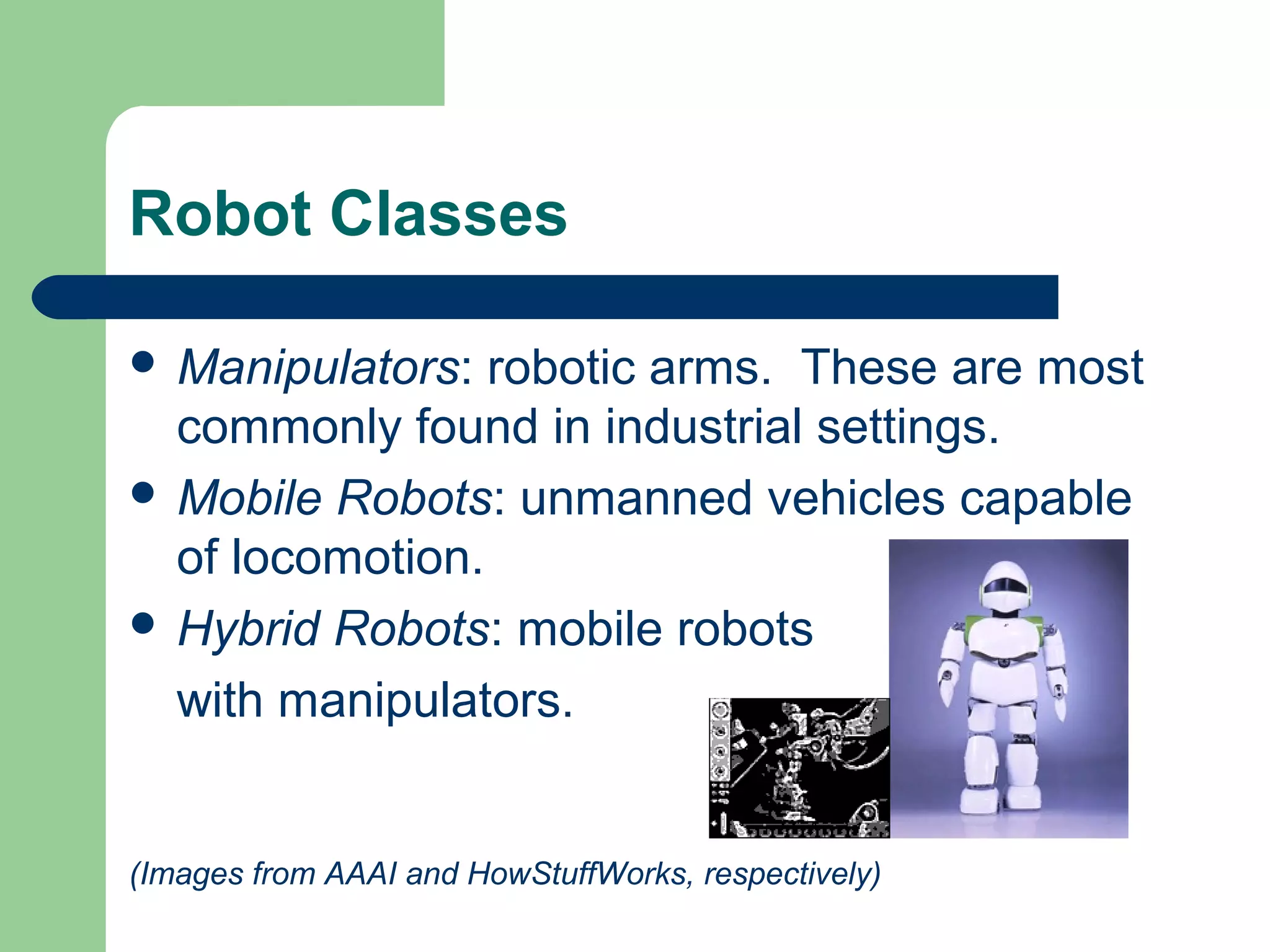 Robot Classes

 Manipulators:  robotic arms. These are most
  commonly found in industrial settings.
 Mobile Robots: unmanned vehicles capable
  of locomotion.
 Hybrid Robots: mobile robots

  with manipulators.


(Images from AAAI and HowStuffWorks, respectively)
 