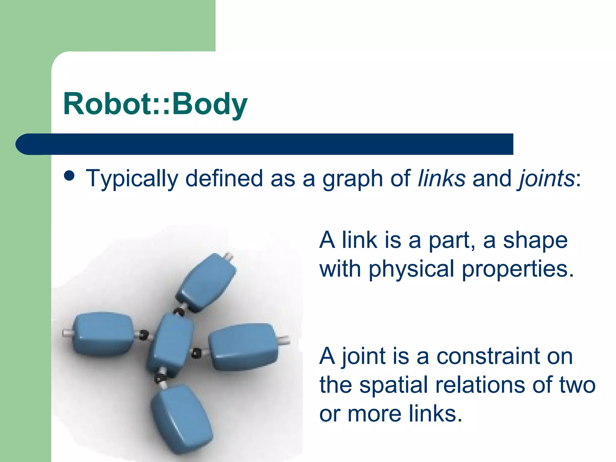 Robot::Body

 Typically   defined as a graph of links and joints:

                           A link is a part, a shape
                           with physical properties.


                           A joint is a constraint on
                           the spatial relations of two
                           or more links.
 