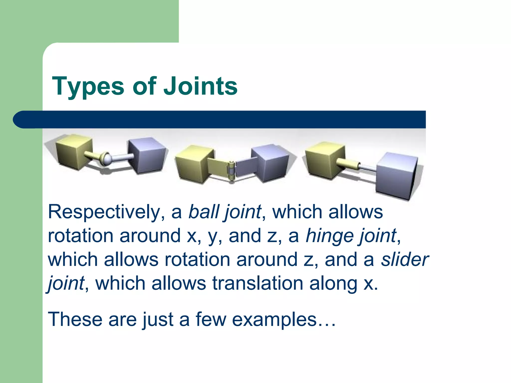 Types of Joints



Respectively, a ball joint, which allows
rotation around x, y, and z, a hinge joint,
which allows rotation around z, and a slider
joint, which allows translation along x.
These are just a few examples…
 